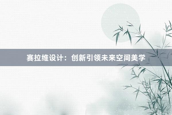 赛拉维设计：创新引领未来空间美学