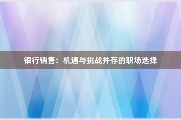 银行销售：机遇与挑战并存的职场选择